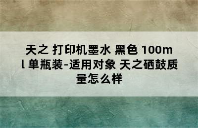 天之 打印机墨水 黑色 100ml 单瓶装-适用对象 天之硒鼓质量怎么样